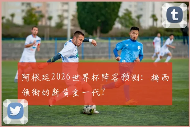 阿根廷2026世界杯阵容预测：梅西领衔的新黄金一代？