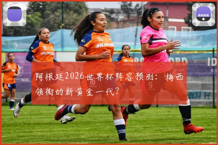 阿根廷2026世界杯阵容预测：梅西领衔的新黄金一代？