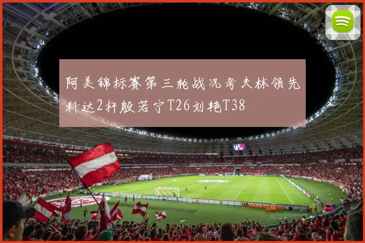阿美锦标赛第三轮战况考夫林领先科达2杆殷若宁T26刘艳T38